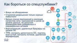 Как бороться со спецслужбами?
• Фокус на обнаружении
• Стратегия разрешения только хорошо
известного
• Белые списки приложений и изоляция
сегментов сети, приложений и узлов на
уровне данных, не допуская
взаимодействия доверенных и
недоверенных активов
• Виртуализация, удаленные браузеры на
уровне ПК
• TPM, контроль целостности ОС, подпись
всех e-mail, контроль потоков, удаленная
верификация
Email Security
Web Security
МСЭ
EPP
Песочница
МСЭ
IPS
UEBA
EDR
Анализ
трафика
Контроль
приложений
ЛокализацияЗащита
серверов
Изоляция
Мониторинг DNS
Mobile Device
Management (MDM)
 