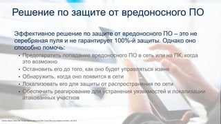 Решение по защите от вредоносного ПО
1Gartner Report “Office 365, Google Apps for Work and Other Cloud Office Key Initiative Overview” July 2015
Эффективное решение по защите от вредоносного ПО – это не
серебряная пуля и не гарантирует 100%-й защиты. Однако оно
способно помочь:
• Предотвратить попадание вредоносного ПО в сеть или на ПК, когда
это возможно
• Остановить его до того, как оно будет управляться извне
• Обнаружить, когда оно появится в сети
• Локализовать его для защиты от распространения по сети
• Обеспечить реагирование для устранения уязвимостей и локализации
атакованных участков
 
