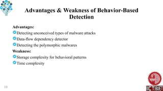Advantages & Weakness of Behavior-Based
Detection
Advantages:
Detecting unconceived types of malware attacks
Data-flow dependency detector
Detecting the polymorphic malwares
Weakness:
Storage complexity for behavioral patterns
Time complexity
10
 