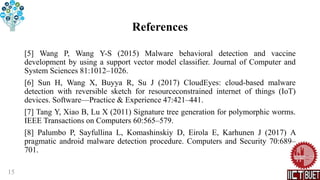 References
[5] Wang P, Wang Y-S (2015) Malware behavioral detection and vaccine
development by using a support vector model classifier. Journal of Computer and
System Sciences 81:1012–1026.
[6] Sun H, Wang X, Buyya R, Su J (2017) CloudEyes: cloud-based malware
detection with reversible sketch for resourceconstrained internet of things (IoT)
devices. Software—Practice & Experience 47:421–441.
[7] Tang Y, Xiao B, Lu X (2011) Signature tree generation for polymorphic worms.
IEEE Transactions on Computers 60:565–579.
[8] Palumbo P, Sayfullina L, Komashinskiy D, Eirola E, Karhunen J (2017) A
pragmatic android malware detection procedure. Computers and Security 70:689–
701.
15
 