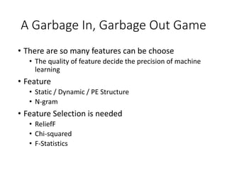 A Garbage In, Garbage Out Game
• There are so many features can be choose
• The quality of feature decide the precision of machine
learning
• Feature
• Static / Dynamic / PE Structure
• N-gram
• Feature Selection is needed
• ReliefF
• Chi-squared
• F-Statistics
 