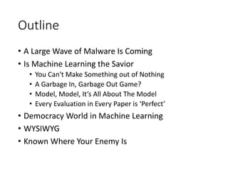 Outline
• A Large Wave of Malware Is Coming
• Is Machine Learning the Savior
• You Can't Make Something out of Nothing
• A Garbage In, Garbage Out Game?
• Model, Model, It’s All About The Model
• Every Evaluation in Every Paper is ‘Perfect’
• Democracy World in Machine Learning
• WYSIWYG
• Known Where Your Enemy Is
 