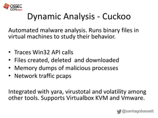 Dynamic Analysis - Cuckoo
@santiagobassett
Automated malware analysis. Runs binary files in
virtual machines to study their behavior.
• Traces Win32 API calls
• Files created, deleted and downloaded
• Memory dumps of malicious processes
• Network traffic pcaps
Integrated with yara, virustotal and volatility among
other tools. Supports Virtualbox KVM and Vmware.
 