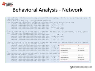 Behavioral Analysis - Network
@santiagobassett
santiago@cuckoo:~/Cuckoo/cuckoo/storage/analyses/34$ sudo tcpdump -s 0 -XX -AA -nn -r dump.pcap | grep -A
4 63.233.155.6
reading from file dump.pcap, link-type EN10MB (Ethernet)
23:32:20.655808 IP 8.8.8.8.53 > 192.168.56.103.63943: 53551 1/0/0 A 63.233.155.6 (50)
0x0000: 0800 2723 f165 0a00 2700 0000 0800 4500 ..'#.e..'.....E.
0x0010: 004e eca8 0000 2d11 97d7 0808 0808 c0a8 .N....-.........
0x0020: 3867 0035 f9c7 003a ef52 d12f 8180 0001 8g.5...:.R./....
0x0030: 0001 0000 0000 0377 7777 0867 6172 7968 .......www.garyh
--
23:32:20.662766 IP 192.168.56.103.49166 > 63.233.155.6.80: Flags [S], seq 2615622815, win 8192, options
[mss 1460,nop,wscale 2,nop,nop,sackOK], length 0
0x0000: 0a00 2700 0000 0800 2723 f165 0800 4500 ..'.....'#.e..E.
0x0010: 0034 10ab 4000 8006 161a c0a8 3867 3fe9 .4..@.......8g?.
0x0020: 9b06 c00e 0050 9be7 3c9f 0000 0000 8002 .....P..<.......
0x0030: 2000 e231 0000 0204 05b4 0103 0302 0101 ...1............
--
23:32:23.663174 IP 192.168.56.103.49166 > 63.233.155.6.80: Flags [S], seq 2615622815, win 8192, options
[mss 1460,nop,wscale 2,nop,nop,sackOK], length 0
0x0000: 0a00 2700 0000 0800 2723 f165 0800 4500 ..'.....'#.e..E.
0x0010: 0034 10c2 4000 8006 1603 c0a8 3867 3fe9 .4..@.......8g?.
0x0020: 9b06 c00e 0050 9be7 3c9f 0000 0000 8002 .....P..<.......
0x0030: 2000 e231 0000 0204 05b4 0103 0302 0101 ...1............
--
23:32:29.661778 IP 192.168.56.103.49166 > 63.233.155.6.80: Flags [S], seq 2615622815, win 8192, options
[mss 1460,nop,nop,sackOK], length 0
0x0000: 0a00 2700 0000 0800 2723 f165 0800 4500 ..'.....'#.e..E.
0x0010: 0030 10dc 4000 8006 15ed c0a8 3867 3fe9 .0..@.......8g?.
0x0020: 9b06 c00e 0050 9be7 3c9f 0000 0000 7002 .....P..<.....p.
0x0030: 2000 f63a 0000 0204 05b4 0101 0402 ...:..........
 