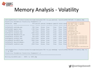 Memory Analysis - Volatility
@santiagobassett
santiago@cuckoo:~/Cuckoo/cuckoo/storage/analyses/34$ vol.py psxview --profile=Win7SP1x86 -f memory.dmp
Volatility Foundation Volatility Framework 2.4
Offset(P) Name PID pslist psscan thrdproc pspcid csrss session deskthrd
---------- -------------------- ------ ------ ------ -------- ------ ----- ------- --------
0x7b6fa500 audiodg.exe 960 True False True True True True True
0x7b7afd40 sppsvc.exe 1780 True False True True True True True
0x779fb808 svchost.exe 724 True False True True True True True
0x7b7be710 svchost.exe 1892 True False True True True True True
0x7c4ea7d8 VBoxService.ex 624 True False True True True True True
0x7b6f4030 svchost.exe 900 True False True True True True True
0x7b7bb618 svchost.exe 3376 True False True True True True True
0x7cd99a58 AcroRD32.exe 3080 True False True True True True True
0x7b4fa030 SearchIndexer. 360 True False True True True True True
0x7b94a858 taskhost.exe 2920 True False True True True True True
…
santiago@cuckoo:~/Cuckoo/cuckoo/storage/analyses/34$ vol.py memdump --profile=Win7SP1x86 -f memory.dmp -D
./ -p 3080
Volatility Foundation Volatility Framework 2.4
************************************************************************
Writing AcroRD32.exe [ 3080] to 3080.dmp
santiago@cuckoo:~$ strings
3080.dmp | grep -i garyhart
www.garyhart.com
w.garyhart.com
w.garyhart.com
w.garyhart.com
www.garyhart.com
st: www.garyhart.com
w.garyhart.com
tp://www.garyhart.com/nfuse.htm
tp://www.garyhart.com/nfuse.htm
tp://www.garyhart.com/nfuse.htm
tp://www.garyhart.com/nfuse.htm
tp://www.garyhart.com/nfuse.htm
tp://www.garyhart.com/nfuse.htm
www.garyhart.com
http://www.garyhart.com/nfuse.htm
 
