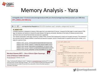 Memory Analysis - Yara
@santiagobassett
santiago@cuckoo:~/Cuckoo/cuckoo/storage/analyses/34$ yara /home/santiago/viper/data/yara/apt1.yara 3080.dmp
APT1_WEBC2_UGX 3080.dmp
rule APT1_WEBC2_UGX
{
meta:
author = "AlienVault Labs"
info = "CommentCrew-threat-apt1”
strings:
$persis =
"SOFTWAREMICROSOFTWINDOWSCURRENTVERSIONRUN"
wide ascii
$exe = "DefWatch.exe" wide ascii
$html = "index1.html" wide ascii
$cmd1 = "!@#tiuq#@!" wide ascii
$cmd2 = "!@#dmc#@!" wide ascii
$cmd3 = "!@#troppusnu#@!" wide ascii
condition:
3 of them
}
 