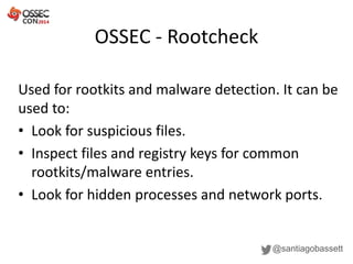 OSSEC - Rootcheck
@santiagobassett
Used for rootkits and malware detection. It can be
used to:
• Look for suspicious files.
• Inspect files and registry keys for common
rootkits/malware entries.
• Look for hidden processes and network ports.
 