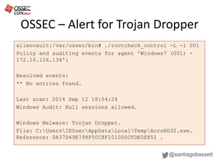 OSSEC – Alert for Trojan Dropper
@santiagobassett
alienvault:/var/ossec/bin# ./rootcheck_control -L -i 001
Policy and auditing events for agent 'Windows7 (001) -
172.16.126.134':
Resolved events:
** No entries found.
Last scan: 2014 Sep 12 18:54:24
Windows Audit: Null sessions allowed.
Windows Malware: Trojan Dropper.
File: C:UsersIEUserAppDataLocalTempAcroRD32.exe.
Reference: 0A37D49E798F50C8F1010D5CFDE0E851 .
 