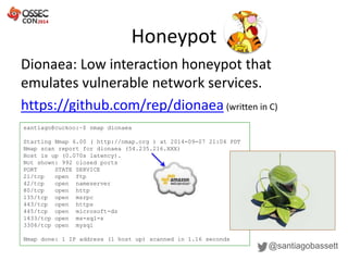 Honeypot
@santiagobassett
Dionaea: Low interaction honeypot that
emulates vulnerable network services.
https://github.com/rep/dionaea (written in C)
santiago@cuckoo:~$ nmap dionaea
Starting Nmap 6.00 ( http://nmap.org ) at 2014-09-07 21:04 PDT
Nmap scan report for dionaea (54.235.216.XXX)
Host is up (0.070s latency).
Not shown: 992 closed ports
PORT STATE SERVICE
21/tcp open ftp
42/tcp open nameserver
80/tcp open http
135/tcp open msrpc
443/tcp open https
445/tcp open microsoft-ds
1433/tcp open ms-sql-s
3306/tcp open mysql
Nmap done: 1 IP address (1 host up) scanned in 1.16 seconds
 