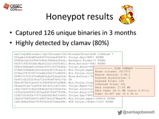 Honeypot results
@santiagobassett
• Captured 126 unique binaries in 3 months
• Highly detected by clamav (80%)
santiago@dionaea:/opt/dionaea/var/dionaea/binaries# clamscan *
022aeb126d2d80e683f7f2a3ee920874: Trojan.Spy-78857 FOUND
05800e1eb163994359e4c946d4a0fecb: Backdoor.Floder-3 FOUND
06267149140c0bc9ba51222c165f2d61: Worm.Autorun-7683 FOUND
0682f3dfbdab7c040ac9307c50792d0a: Trojan.Buzus-9369 FOUND
074b815d9ded01b516a62e3b739caa10: Win.Trojan.Agent-372503 FOUND
07fea379703307c5addc20e237cdd0f0: Win.Trojan.Jorik-1388 FOUND
09481313331ff5a8b8bfa4e25cbaa524: Worm.Autorun-7516 FOUND
0a9f1cd12f1b34ca71fa585e87e91c7d: OK
0b4c4078231ee36731080858187a49b8: Win.Trojan.Injector-8166 FOUND
0feae931ee71a495614f14f3c1d37246: Trojan.Mybot-5073 FOUND
10ec7cb47314a2c08decb25e53fedcfa: Trojan.Injector-558 FOUND
1205a52e42687c922aa4d3700d778398: Trojan.Kazy-1372 FOUND
12fb7332920a7797c2d02df29b57c640: Trojan.Spy-78857 FOUND
16b0357b804d9651d9057b61d78bee08: Win.Trojan.Agent-368816 FOUND
1a813b6ea08a47f2997e2e4215eba96b: WIN.Trojan.IRCBot-1225 FOUND
…
----------- SCAN SUMMARY -----------
Known viruses: 3517573
Engine version: 0.98.1
Scanned directories: 0
Scanned files: 126
Infected files: 101
Data scanned: 17.65 MB
Data read: 18.11 MB (ratio 0.97:1)
Time: 56.447 sec (0 m 56 s)
 