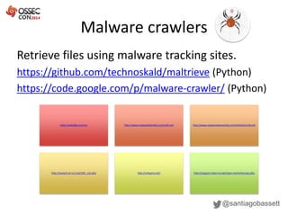 Malware crawlers
@santiagobassett
Retrieve files using malware tracking sites.
https://github.com/technoskald/maltrieve (Python)
https://code.google.com/p/malware-crawler/ (Python)
http://malc0de.com/rss http://www.malwareblacklist.com/mbl.xml http://www.malwaredomainlist.com/hostslist/mdl.xml
http://vxvault.siri-urz.net/URL_List.php http://urlquery.net/ http://support.clean-mx.de/clean-mx/xmlviruses.php
 
