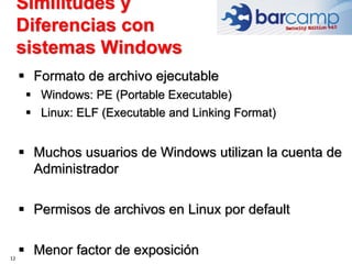 12
 Formato de archivo ejecutable
 Windows: PE (Portable Executable)
 Linux: ELF (Executable and Linking Format)
 Muchos usuarios de Windows utilizan la cuenta de
Administrador
 Permisos de archivos en Linux por default
 Menor factor de exposición
Similitudes y
Diferencias con
sistemas Windows
 