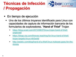 19
 En tiempo de ejecución
 Uno de los últimos troyanos identificado para Linux con
capacidades de captura de información bancaria de los
formularios de exploradores. “Hand of Thief” Trojan
 https://blog.avast.com/2013/08/27/linux-trojan-hand-of-thief-
ungloved/
 https://blogs.rsa.com/thieves-reaching-for-linux-hand-of-thief-
trojan-targets-linux-inth3wild/
 http://ostatic.com/blog/hand-of-a-thief-linux-malware-goes-for-the-
money
Técnicas de Infección
/ Propagación
 