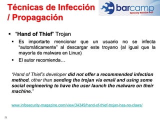 21
 “Hand of Thief” Trojan
 Es importarte mencionar que un usuario no se infecta
“automáticamente” al descargar este troyano (al igual que la
mayoría de malware en Linux)
 El autor recomienda…
“Hand of Thief’s developer did not offer a recommended infection
method, other than sending the trojan via email and using some
social engineering to have the user launch the malware on their
machine.”
www.infosecurity-magazine.com/view/34349/hand-of-thief-trojan-has-no-claws/
Técnicas de Infección
/ Propagación
 