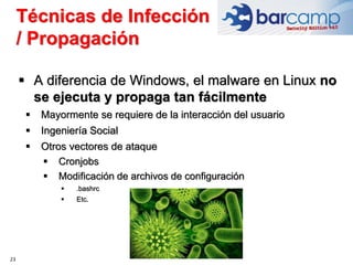 23
 A diferencia de Windows, el malware en Linux no
se ejecuta y propaga tan fácilmente
 Mayormente se requiere de la interacción del usuario
 Ingeniería Social
 Otros vectores de ataque
 Cronjobs
 Modificación de archivos de configuración
 .bashrc
 Etc.
Técnicas de Infección
/ Propagación
 