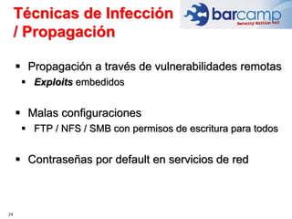 24
 Propagación a través de vulnerabilidades remotas
 Exploits embedidos
 Malas configuraciones
 FTP / NFS / SMB con permisos de escritura para todos
 Contraseñas por default en servicios de red
Técnicas de Infección
/ Propagación
 