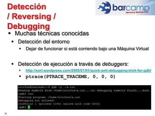 Detección
/ Reversing /
Debugging
26
 Muchas técnicas conocidas
 Detección del entorno
 Dejar de funcionar si está corriendo bajo una Máquina Virtual
 Detección de ejecución a través de debuggers:
 http://xorl.wordpress.com/2009/01/01/quick-anti-debugging-trick-for-gdb/
 ptrace(PTRACE_TRACEME, 0, 0, 0)
 