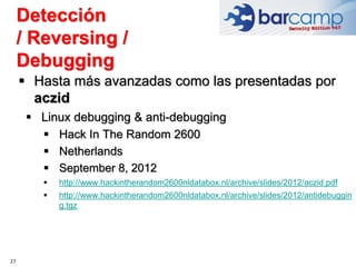 27
 Hasta más avanzadas como las presentadas por
aczid
 Linux debugging & anti-debugging
 Hack In The Random 2600
 Netherlands
 September 8, 2012
 http://www.hackintherandom2600nldatabox.nl/archive/slides/2012/aczid.pdf
 http://www.hackintherandom2600nldatabox.nl/archive/slides/2012/antidebuggin
g.tgz
Detección
/ Reversing /
Debugging
 