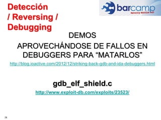 28
DEMOS
APROVECHÁNDOSE DE FALLOS EN
DEBUGGERS PARA “MATARLOS”
http://blog.ioactive.com/2012/12/striking-back-gdb-and-ida-debuggers.html
gdb_elf_shield.c
http://www.exploit-db.com/exploits/23523/
Detección
/ Reversing /
Debugging
 