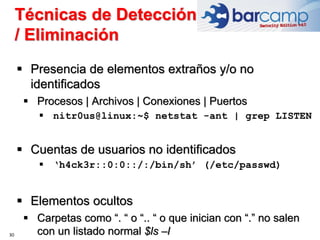 Técnicas de Detección
/ Eliminación
30
 Presencia de elementos extraños y/o no
identificados
 Procesos | Archivos | Conexiones | Puertos
 nitr0us@linux:~$ netstat -ant | grep LISTEN
 Cuentas de usuarios no identificados
 ‘h4ck3r::0:0::/:/bin/sh’ (/etc/passwd)
 Elementos ocultos
 Carpetas como “. “ o “.. “ o que inician con “.” no salen
con un listado normal $ls –l
 