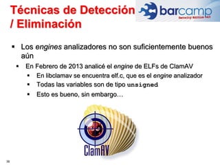 38
 Los engines analizadores no son suficientemente buenos
aún
 En Febrero de 2013 analicé el engine de ELFs de ClamAV
 En libclamav se encuentra elf.c, que es el engine analizador
 Todas las variables son de tipo unsigned
 Esto es bueno, sin embargo…
Técnicas de Detección
/ Eliminación
 