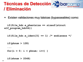 39
 Existen validaciones muy básicas (bypasseables) como:
if(file_hdr.e_phentsize == sizeof(struct
elf_program_hdr64))
if(file_hdr.e_ident[5] == 1) /* endianess */
if(phnum > 128)
...
for(i = 0; i < phnum; i++) {
if(shnum > 2048)
Técnicas de Detección
/ Eliminación
 