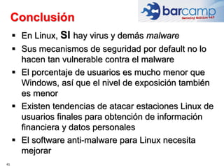 Conclusión
41
 En Linux, SI hay virus y demás malware
 Sus mecanismos de seguridad por default no lo
hacen tan vulnerable contra el malware
 El porcentaje de usuarios es mucho menor que
Windows, así que el nivel de exposición también
es menor
 Existen tendencias de atacar estaciones Linux de
usuarios finales para obtención de información
financiera y datos personales
 El software anti-malware para Linux necesita
mejorar
 