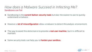 .
McAfee – Thomas Roccia
Sandboxes can Fail
How does a Malware Succeed in Infecting Me?
Sandboxing is the current fashion security tools but also the easiest to use to quickly
understand a malware.
However a lot of misconfiguration allow a malware to detect this analysis environment.
The way to avoid this detection is to provide a real user machine, but it is difficult to
maintain.
Some security tools can help you to harden your sandbox.
11
 