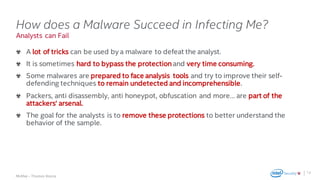 .
McAfee – Thomas Roccia
Analysts can Fail
How does a Malware Succeed in Infecting Me?
A lot of tricks can be used by a malware to defeat the analyst.
It is sometimes hard to bypass the protection and very time consuming.
Some malwares are prepared to face analysis tools and try to improve their self-
defending techniques to remain undetected and incomprehensible.
Packers, anti disassembly, anti honeypot, obfuscation and more… are part of the
attackers‘ arsenal.
The goal for the analysts is to remove these protections to better understand the
behavior of the sample.
12
 