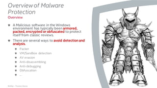 .
McAfee – Thomas Roccia
Overviewof Malware
Protection
A Malicious software in the Windows
environment has typically been armored,
packed, encrypted or obfuscated to protect
itself from classic reviews.
There are several ways to avoid detection and
analysis.
Packer
VM/Sandbox detection
AV evasion
Anti-disassembling
Anti-debugging
Obfuscation
…
13
Overview
 