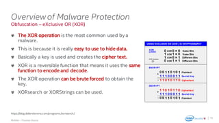 .
McAfee – Thomas Roccia
Obfuscation – eXclusive OR (XOR)
Overviewof Malware Protection
The XOR operation is the most common used by a
malware.
This is because it is really easy to use to hide data.
Basically a key is used and creates the cipher text.
XOR is a reversible function that means it uses the same
function to encode and decode.
The XOR operation can be brute forced to obtain the
key.
XORsearch or XORStrings can be used.
16
https://blog.didierstevens.com/programs/xorsearch/
 