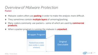 .
McAfee – Thomas Roccia
Packer
Overviewof Malware Protection
Malware coders often use packing in order to make the analysis more difficult.
They sometimes contain multiple layers of armoring/packing.
Many coders commonly use packers – some of which are used by commercial
products.
When a packer program is running the malware is unpacked.
18
Wrapper	Program
Packed	Executable	
(non	visible	in	static	
analysis)
Original	
Executable
 