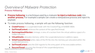 .
McAfee – Thomas Roccia
Process Hollowing
Overviewof Malware Protection
Process hollowing is a technique used by a malware to inject a malicious code into
another process. For example a sample can create a notepad.exe process and inject its
payload.
To make process hollowing, a sample will use the following function:
CreateProcess:in a suspended mode with the CreationFlag at 0x0000 0004.
GetThreadContext: retrieves the context of the specified thread.
ZwUnmapViewOfSection: Unmaps a view of a section from the virtual address space of a
subject process.
VirtualAllocEx: allocates memory within the suspended process’s address space.
WriteProcessMemory:writes data of the PE file into the memory just allocated within the
suspended process.
SetThreadContext: sets the EAX registerto the entry point of the executable written.
ResumeThread: resumes the thread of the suspended process.
19
http://www.autosectools.com/process-hollowing.pdf
 