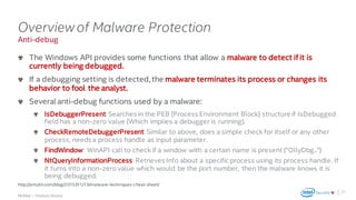 .
McAfee – Thomas Roccia
Anti-debug
Overviewof Malware Protection
The Windows API provides some functions that allow a malware to detect if it is
currently being debugged.
If a debugging setting is detected, the malware terminates its process or changes its
behavior to fool the analyst.
Several anti-debug functions used by a malware:
IsDebuggerPresent:Searches in the PEB (Process Environment Block) structure if IsDebugged
field has a non-zero value (Which implies a debugger is running).
CheckRemoteDebuggerPresent:Similar to above, does a simple check for itself or any other
process, needs a process handle as input parameter.
FindWindow: WinAPI call to check if a window with a certain name is present ("OllyDbg..")
NtQueryInformationProcess: Retrieves Info about a specific process using its process handle. If
it turns into a non-zero value which would be the port number, then the malware knows it is
being debugged.
21
http://antukh.com/blog/2015/01/19/malware-techniques-cheat-sheet/
 