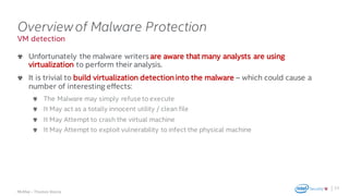 .
McAfee – Thomas Roccia
VM detection
Overviewof Malware Protection
Unfortunately the malware writers are aware that many analysts are using
virtualization to perform their analysis.
It is trivial to build virtualization detection into the malware – which could cause a
number of interesting effects:
The Malware may simply refuse to execute
It May act as a totally innocent utility / clean file
It May Attempt to crash the virtual machine
It May Attempt to exploit vulnerability to infect the physical machine
23
 