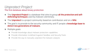 .
McAfee – Thomas Roccia
The first database about binary protection
Unprotect Project
The Unprotect Project is a database that aims to group all the protection and self-
defending techniques used by malware and binary.
The Unprotect is a project community based on contributors and on a Wiki.
The goal is to provide to the security community and IT people a knowledge base to
detect new generations of malware.
Multiple goals:
Provide knowledge about malware protection capabilities
Provide information to defeat it against Sandbox and Security Tools
Provide the way to manually unprotect for malware analysts
27
 