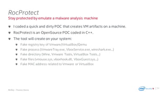 .
McAfee – Thomas Roccia
Stay protected by emulate a malware analysis machine
RocProtect
I coded a quick and dirty POC that creates VM artifacts on a machine.
RocProtect is an OpenSource POC coded in C++.
The tool will create on your system:
Fake registry key of Vmware/VirtualBox/Qemu
Fake process (VmwareTray.exe, VboxService.exe, wireshark.exe...)
Fake directory (Wine, Vmware Tools, VirtualBox Tools...)
Fake files (vmouse.sys, vboxhook.dll, VboxGuest.sys...)
Fake MAC address related to Vmware or VirtualBox
31
 