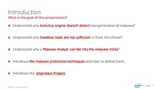 .
McAfee – Thomas Roccia
What is the goal of this presentation?
Introduction
Understand why Antivirus engine doesn’t detect new generation of malware?
Understand why Sandbox tools are not sufficient in front this threat?
Understand why a Malware Analyst can fall into the malware tricks?
Introduce the malware protection techniques and how to defeat them.
Introduce the Unprotect Project.
4
 