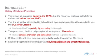 .
McAfee – Thomas Roccia
History of Malware Protection
Introduction
The history of malwares began in the 1970s, but the history of malware self-defense
didn’t start before the late 1980s.
The first virus that attempted to defend itself from antivirus utilities then available was
the DOS virus Cascade.
It defended itself by partially by encrypting its own code.
Two years later, the first polymorphic virus appeared:Chameleon.
It used complex encryption and obfuscation methods to protect its code.
Until recently, antivirus programs exclusively worked by analysis file codes.
It is now becoming more complex with heuristic approach and threat intelligence.
6
https://securelist.com/analysis/publications/36156/the-evolution-of-self-defense-technologies-in-malware/
 