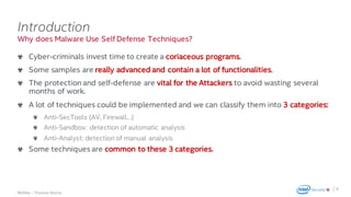 .
McAfee – Thomas Roccia
Why does Malware Use Self Defense Techniques?
Introduction
Cyber-criminals invest time to create a coriaceous programs.
Some samples are really advanced and contain a lot of functionalities.
The protection and self-defense are vital for the Attackers to avoid wasting several
months of work.
A lot of techniques could be implemented and we can classify them into 3 categories:
Anti-SecTools (AV, Firewall…)
Anti-Sandbox: detection of automatic analysis
Anti-Analyst: detection of manual analysis
Some techniques are common to these 3 categories.
8
 