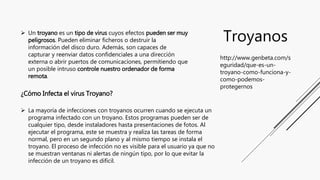 Troyanos Un troyano es un tipo de virus cuyos efectos pueden ser muy
peligrosos. Pueden eliminar ficheros o destruir la
i...
