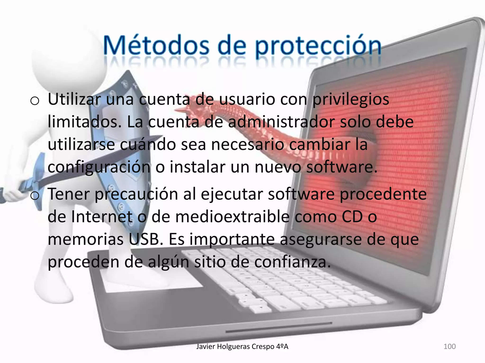 o Utilizar una cuenta de usuario con privilegios
limitados. La cuenta de administrador solo debe
utilizarse cuándo sea necesario cambiar la
configuración o instalar un nuevo software.
o Tener precaución al ejecutar software procedente
de Internet o de medioextraible como CD o
memorias USB. Es importante asegurarse de que
proceden de algún sitio de confianza.

Javier Holgueras Crespo 4ºA

100

 