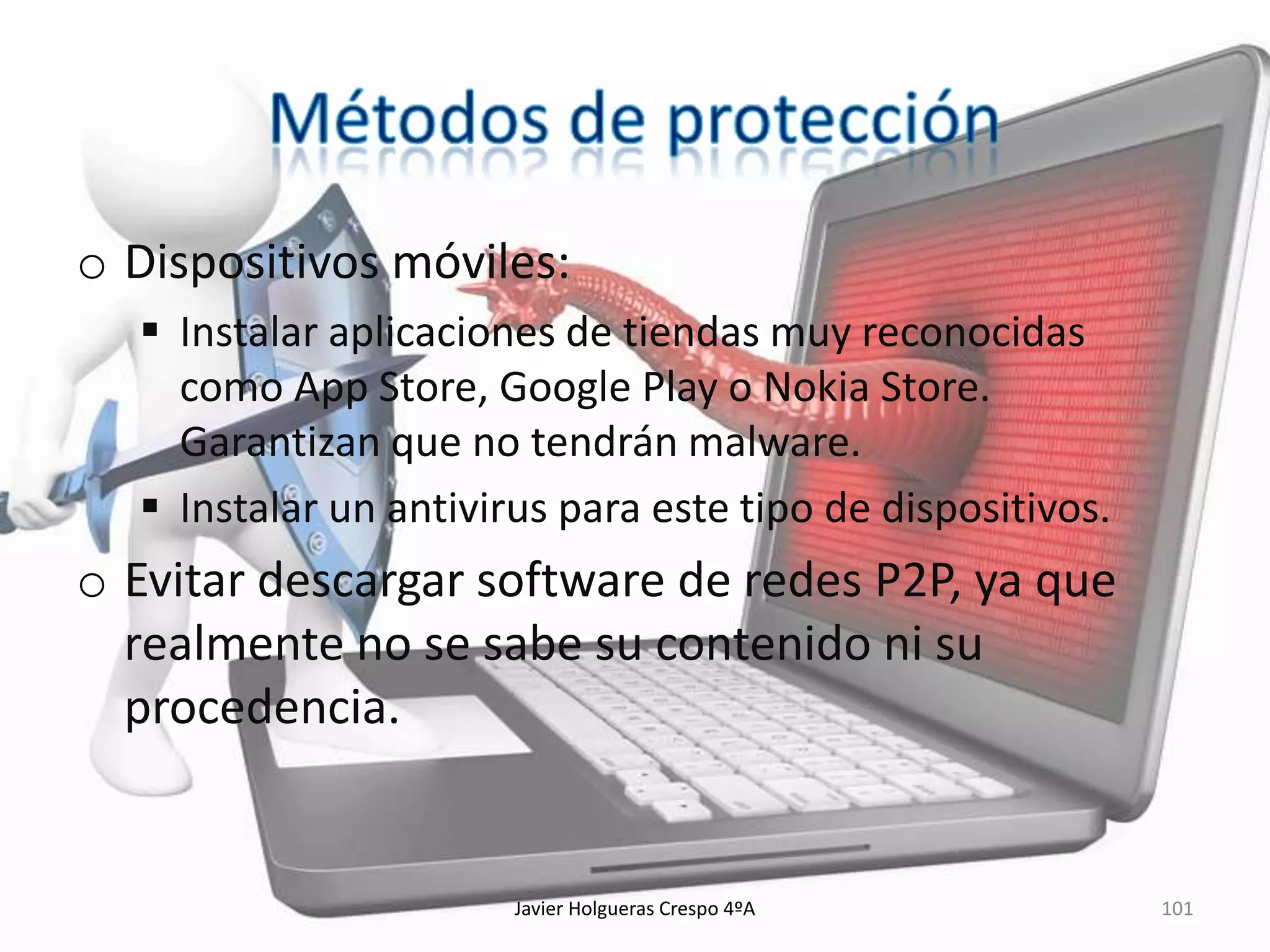 o Dispositivos móviles:
 Instalar aplicaciones de tiendas muy reconocidas
como App Store, Google Play o Nokia Store.
Garantizan que no tendrán malware.
 Instalar un antivirus para este tipo de dispositivos.

o Evitar descargar software de redes P2P, ya que
realmente no se sabe su contenido ni su
procedencia.

Javier Holgueras Crespo 4ºA

101

 