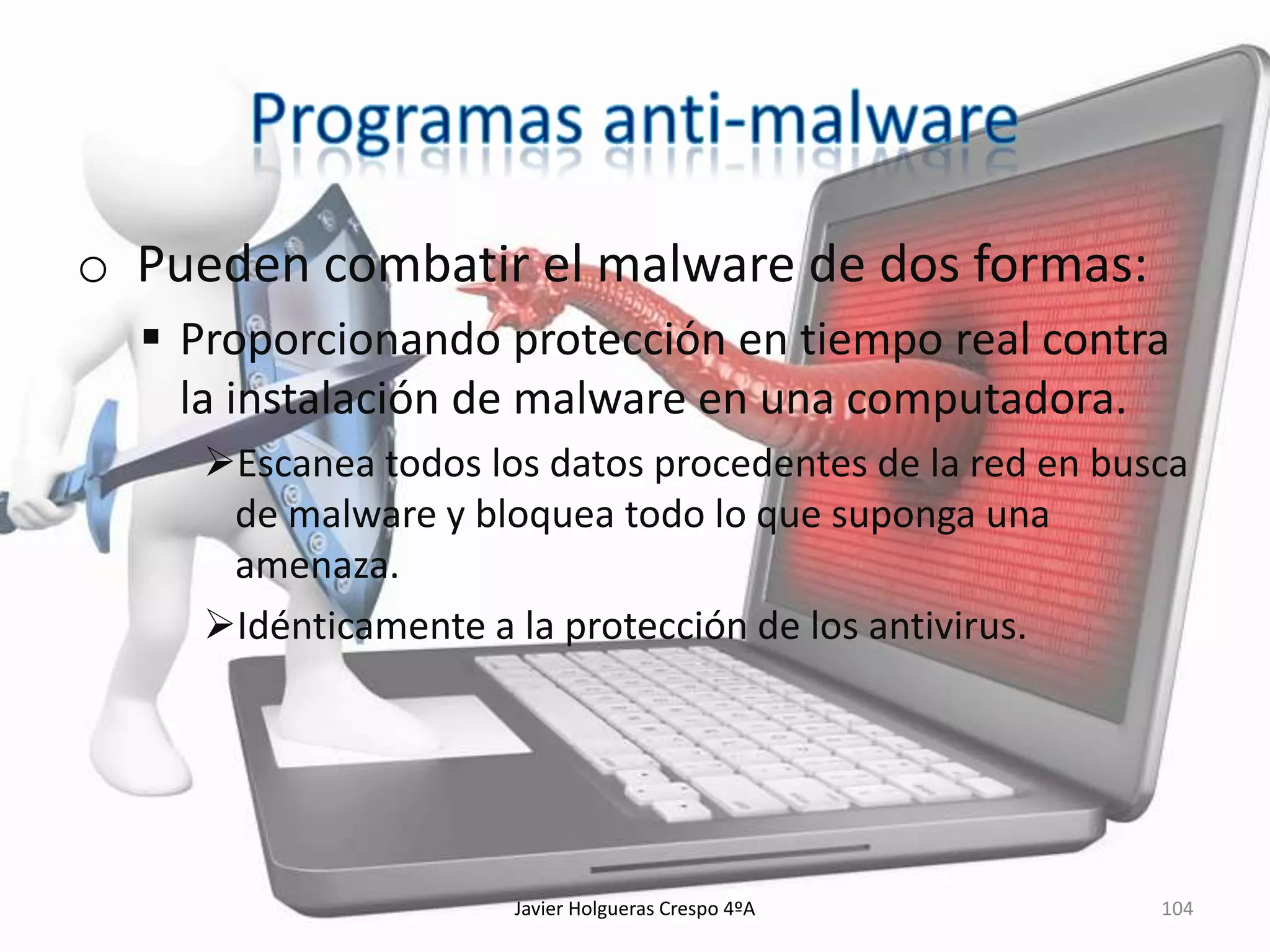 o Pueden combatir el malware de dos formas:
 Proporcionando protección en tiempo real contra
la instalación de malware en una computadora.
Escanea todos los datos procedentes de la red en busca
de malware y bloquea todo lo que suponga una
amenaza.
Idénticamente a la protección de los antivirus.

Javier Holgueras Crespo 4ºA

104

 