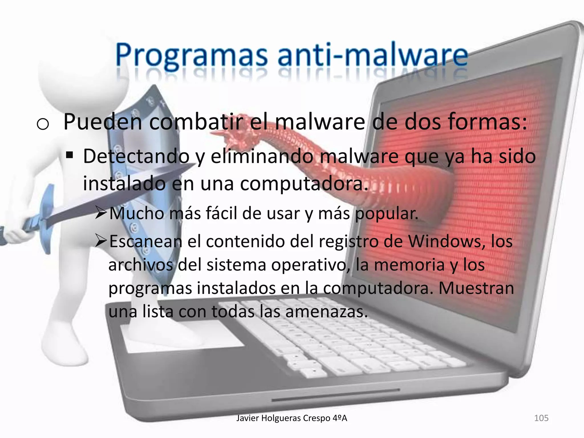 o Pueden combatir el malware de dos formas:
 Detectando y eliminando malware que ya ha sido
instalado en una computadora.
Mucho más fácil de usar y más popular.
Escanean el contenido del registro de Windows, los
archivos del sistema operativo, la memoria y los
programas instalados en la computadora. Muestran
una lista con todas las amenazas.

Javier Holgueras Crespo 4ºA

105

 