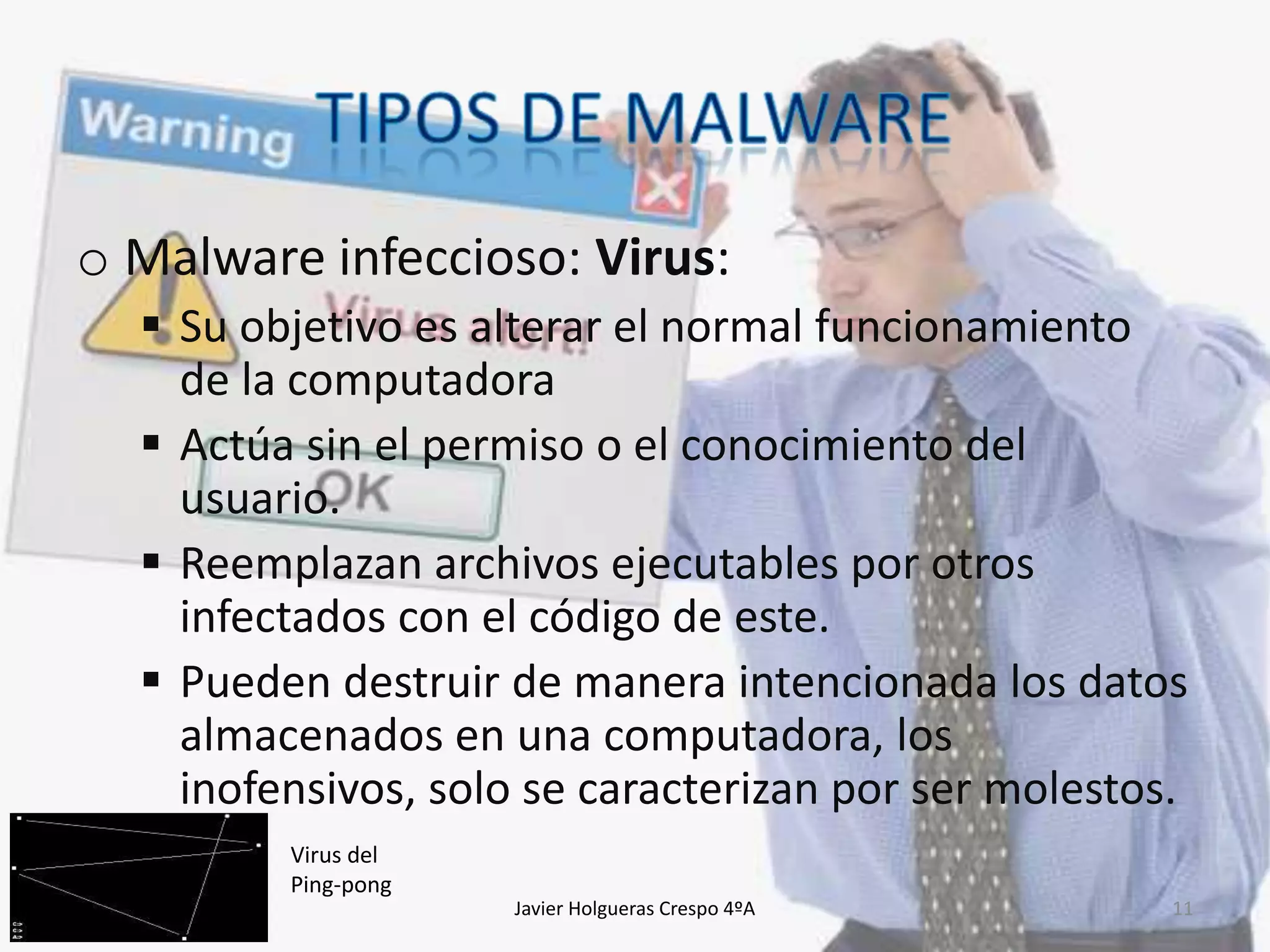 o Malware infeccioso: Virus:
 Su objetivo es alterar el normal funcionamiento
de la computadora
 Actúa sin el permiso o el conocimiento del
usuario.
 Reemplazan archivos ejecutables por otros
infectados con el código de este.
 Pueden destruir de manera intencionada los datos
almacenados en una computadora, los
inofensivos, solo se caracterizan por ser molestos.
Virus del
Ping-pong
Javier Holgueras Crespo 4ºA

11

 