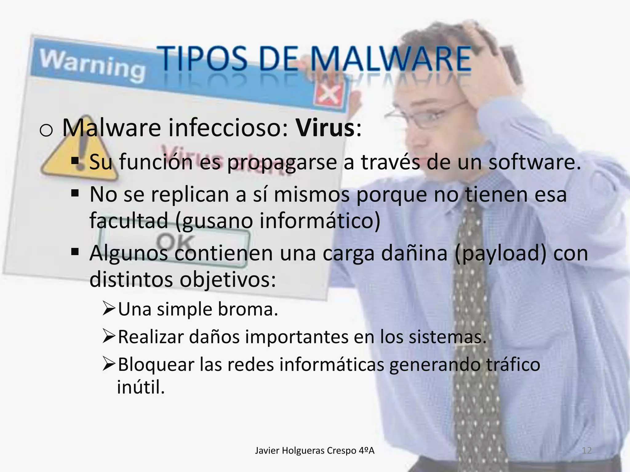 o Malware infeccioso: Virus:
 Su función es propagarse a través de un software.
 No se replican a sí mismos porque no tienen esa
facultad (gusano informático)
 Algunos contienen una carga dañina (payload) con
distintos objetivos:
Una simple broma.
Realizar daños importantes en los sistemas.
Bloquear las redes informáticas generando tráfico
inútil.
Javier Holgueras Crespo 4ºA

12

 