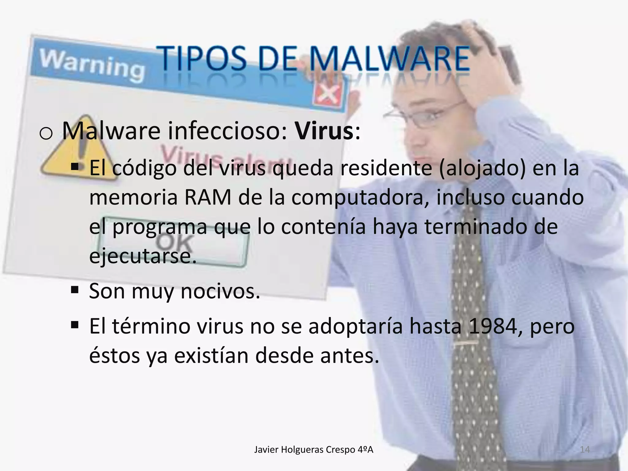 o Malware infeccioso: Virus:
 El código del virus queda residente (alojado) en la
memoria RAM de la computadora, incluso cuando
el programa que lo contenía haya terminado de
ejecutarse.
 Son muy nocivos.
 El término virus no se adoptaría hasta 1984, pero
éstos ya existían desde antes.

Javier Holgueras Crespo 4ºA

14

 