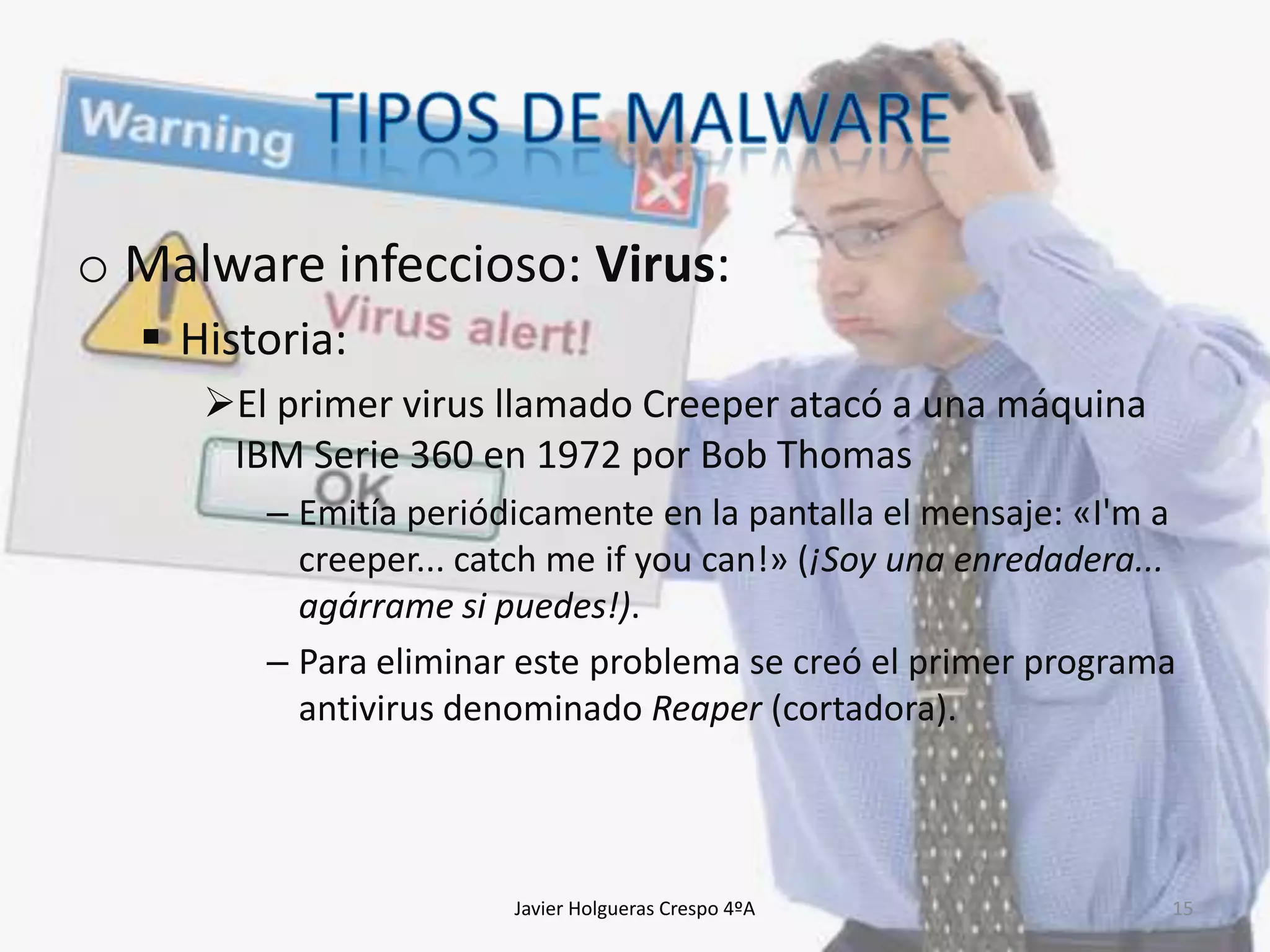 o Malware infeccioso: Virus:
 Historia:
El primer virus llamado Creeper atacó a una máquina
IBM Serie 360 en 1972 por Bob Thomas
– Emitía periódicamente en la pantalla el mensaje: «I'm a
creeper... catch me if you can!» (¡Soy una enredadera...
agárrame si puedes!).
– Para eliminar este problema se creó el primer programa
antivirus denominado Reaper (cortadora).

Javier Holgueras Crespo 4ºA

15

 