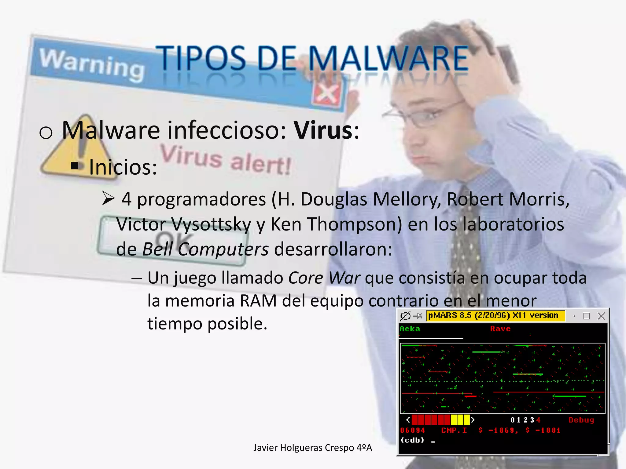 o Malware infeccioso: Virus:
 Inicios:
 4 programadores (H. Douglas Mellory, Robert Morris,
Victor Vysottsky y Ken Thompson) en los laboratorios
de Bell Computers desarrollaron:
– Un juego llamado Core War que consistía en ocupar toda
la memoria RAM del equipo contrario en el menor
tiempo posible.

Javier Holgueras Crespo 4ºA

17

 